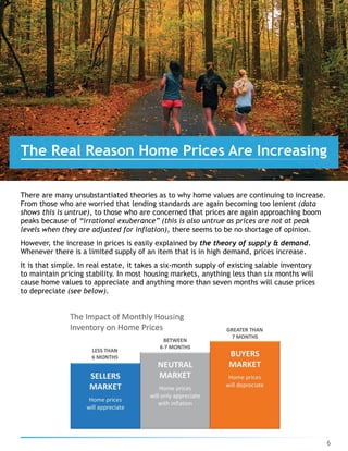 There are many unsubstantiated theories as to why home values are continuing to increase.
From those who are worried that lending standards are again becoming too lenient (data
shows this is untrue), to those who are concerned that prices are again approaching boom
peaks because of “irrational exuberance” (this is also untrue as prices are not at peak
levels when they are adjusted for inflation), there seems to be no shortage of opinion.
However, the increase in prices is easily explained by the theory of supply & demand.
Whenever there is a limited supply of an item that is in high demand, prices increase.
It is that simple. In real estate, it takes a six-month supply of existing salable inventory
to maintain pricing stability. In most housing markets, anything less than six months will
cause home values to appreciate and anything more than seven months will cause prices
to depreciate (see below).
6
The Real Reason Home Prices Are Increasing
 