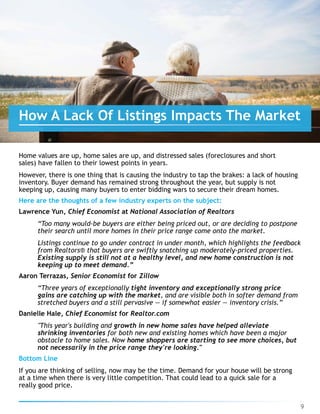Home values are up, home sales are up, and distressed sales (foreclosures and short
sales) have fallen to their lowest points in years.
However, there is one thing that is causing the industry to tap the brakes: a lack of housing
inventory. Buyer demand has remained strong throughout the year, but supply is not
keeping up, causing many buyers to enter bidding wars to secure their dream homes.
Here are the thoughts of a few industry experts on the subject:
Lawrence Yun, Chief Economist at National Association of Realtors
“Too many would-be buyers are either being priced out, or are deciding to postpone
their search until more homes in their price range come onto the market.
Listings continue to go under contract in under month, which highlights the feedback
from Realtors® that buyers are swiftly snatching up moderately-priced properties.
Existing supply is still not at a healthy level, and new home construction is not
keeping up to meet demand.”
Aaron Terrazas, Senior Economist for Zillow
“Three years of exceptionally tight inventory and exceptionally strong price
gains are catching up with the market, and are visible both in softer demand from
stretched buyers and a still pervasive — if somewhat easier — inventory crisis.”
Danielle Hale, Chief Economist for Realtor.com
"This year's building and growth in new home sales have helped alleviate
shrinking inventories for both new and existing homes which have been a major
obstacle to home sales. Now home shoppers are starting to see more choices, but
not necessarily in the price range they're looking."
Bottom Line
If you are thinking of selling, now may be the time. Demand for your house will be strong 
at a time when there is very little competition. That could lead to a quick sale for a
really good price.
9
How A Lack Of Listings Impacts The Market
 