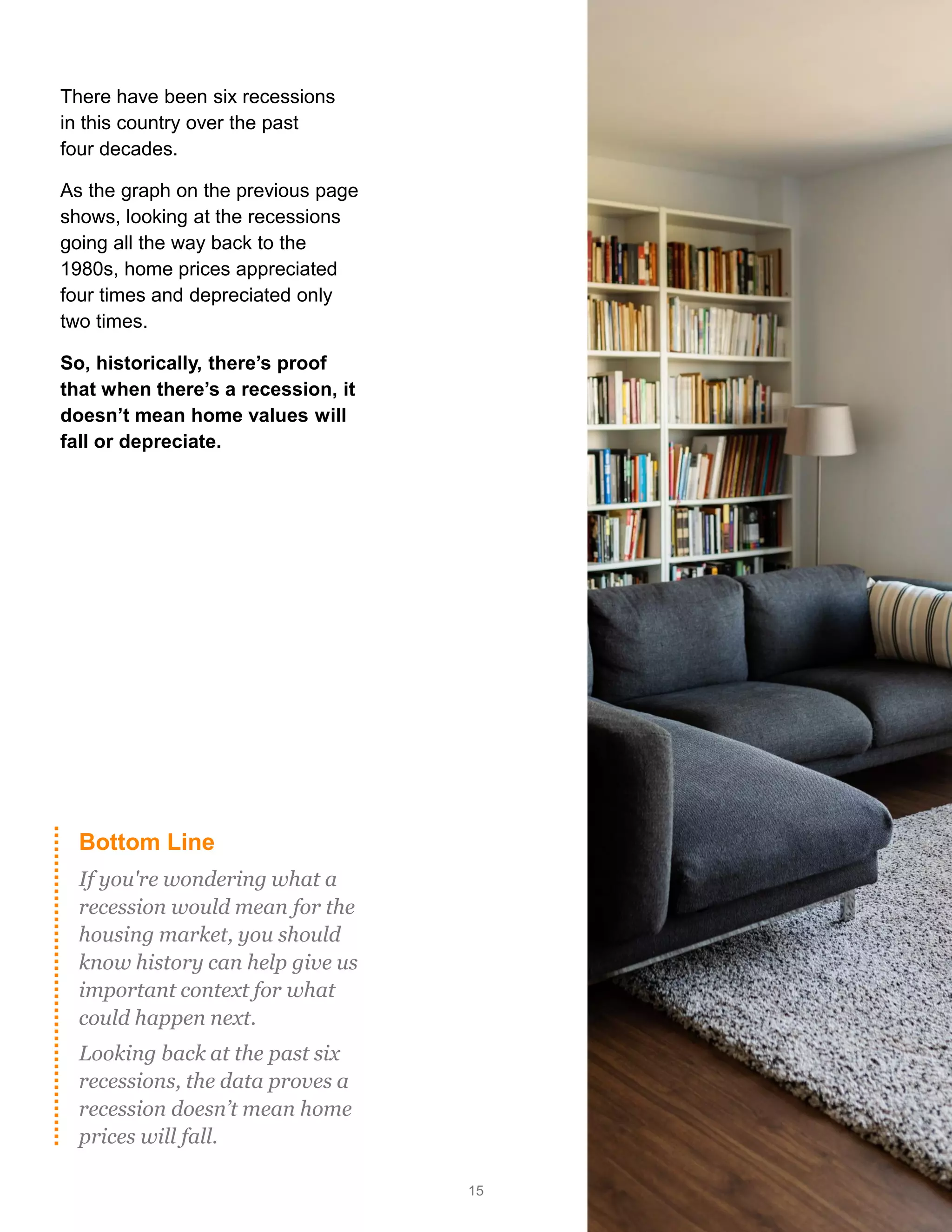 15
Bottom Line
If you're wondering what a
recession would mean for the
housing market, you should
know history can help give us
important context for what
could happen next.
Looking back at the past six
recessions, the data proves a
recession doesn’t mean home
prices will fall.
There have been six recessions
in this country over the past
four decades.
As the graph on the previous page
shows, looking at the recessions
going all the way back to the
1980s, home prices appreciated
four times and depreciated only
two times.
So, historically, there’s proof
that when there’s a recession, it
doesn’t mean home values will
fall or depreciate.
 