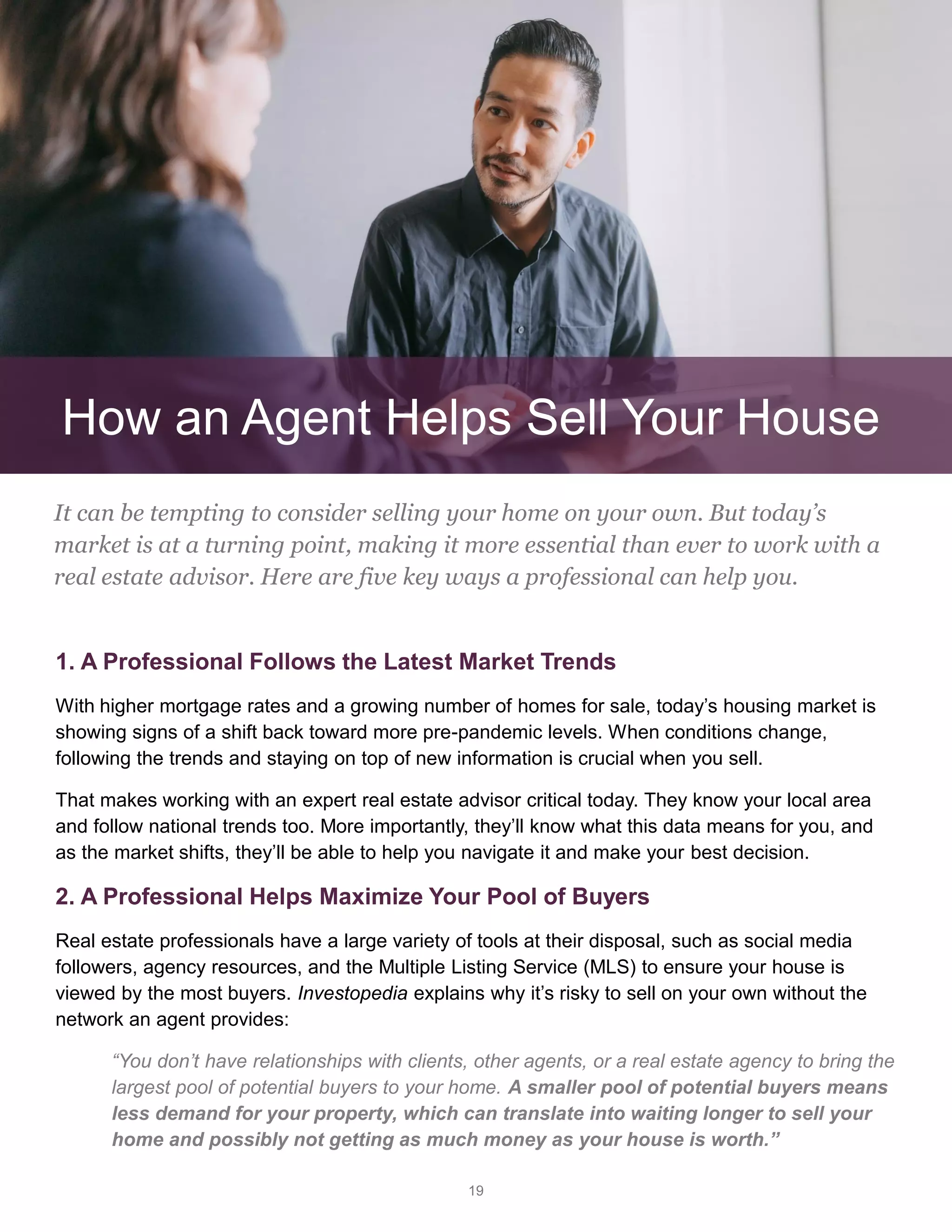 19
1. A Professional Follows the Latest Market Trends
With higher mortgage rates and a growing number of homes for sale, today’s housing market is
showing signs of a shift back toward more pre-pandemic levels. When conditions change,
following the trends and staying on top of new information is crucial when you sell.
That makes working with an expert real estate advisor critical today. They know your local area
and follow national trends too. More importantly, they’ll know what this data means for you, and
as the market shifts, they’ll be able to help you navigate it and make your best decision.
2. A Professional Helps Maximize Your Pool of Buyers
Real estate professionals have a large variety of tools at their disposal, such as social media
followers, agency resources, and the Multiple Listing Service (MLS) to ensure your house is
viewed by the most buyers. Investopedia explains why it’s risky to sell on your own without the
network an agent provides:
“You don’t have relationships with clients, other agents, or a real estate agency to bring the
largest pool of potential buyers to your home. A smaller pool of potential buyers means
less demand for your property, which can translate into waiting longer to sell your
home and possibly not getting as much money as your house is worth.”
It can be tempting to consider selling your home on your own. But today’s
market is at a turning point, making it more essential than ever to work with a
real estate advisor. Here are five key ways a professional can help you.
How an Agent Helps Sell Your House
 