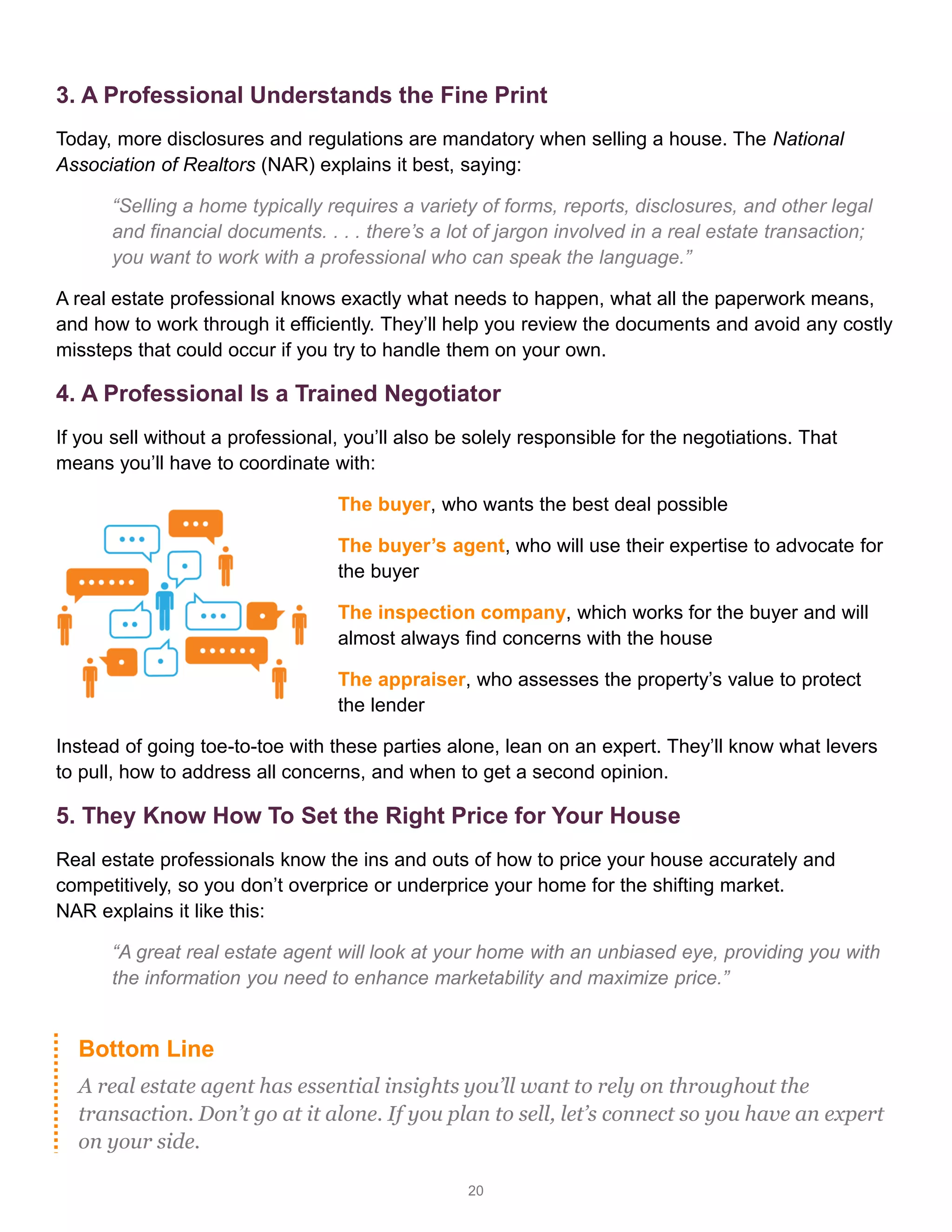 20
3. A Professional Understands the Fine Print
Today, more disclosures and regulations are mandatory when selling a house. The National
Association of Realtors (NAR) explains it best, saying:
“Selling a home typically requires a variety of forms, reports, disclosures, and other legal
and financial documents. . . . there’s a lot of jargon involved in a real estate transaction;
you want to work with a professional who can speak the language.”
A real estate professional knows exactly what needs to happen, what all the paperwork means,
and how to work through it efficiently. They’ll help you review the documents and avoid any costly
missteps that could occur if you try to handle them on your own.
4. A Professional Is a Trained Negotiator
If you sell without a professional, you’ll also be solely responsible for the negotiations. That
means you’ll have to coordinate with:
The buyer, who wants the best deal possible
The buyer’s agent, who will use their expertise to advocate for
the buyer
The inspection company, which works for the buyer and will
almost always find concerns with the house
The appraiser, who assesses the property’s value to protect
the lender
Instead of going toe-to-toe with these parties alone, lean on an expert. They’ll know what levers
to pull, how to address all concerns, and when to get a second opinion.
5. They Know How To Set the Right Price for Your House
Real estate professionals know the ins and outs of how to price your house accurately and
competitively, so you don’t overprice or underprice your home for the shifting market.
NAR explains it like this:
“A great real estate agent will look at your home with an unbiased eye, providing you with
the information you need to enhance marketability and maximize price.”
Bottom Line
A real estate agent has essential insights you’ll want to rely on throughout the
transaction. Don’t go at it alone. If you plan to sell, let’s connect so you have an expert
on your side.
 