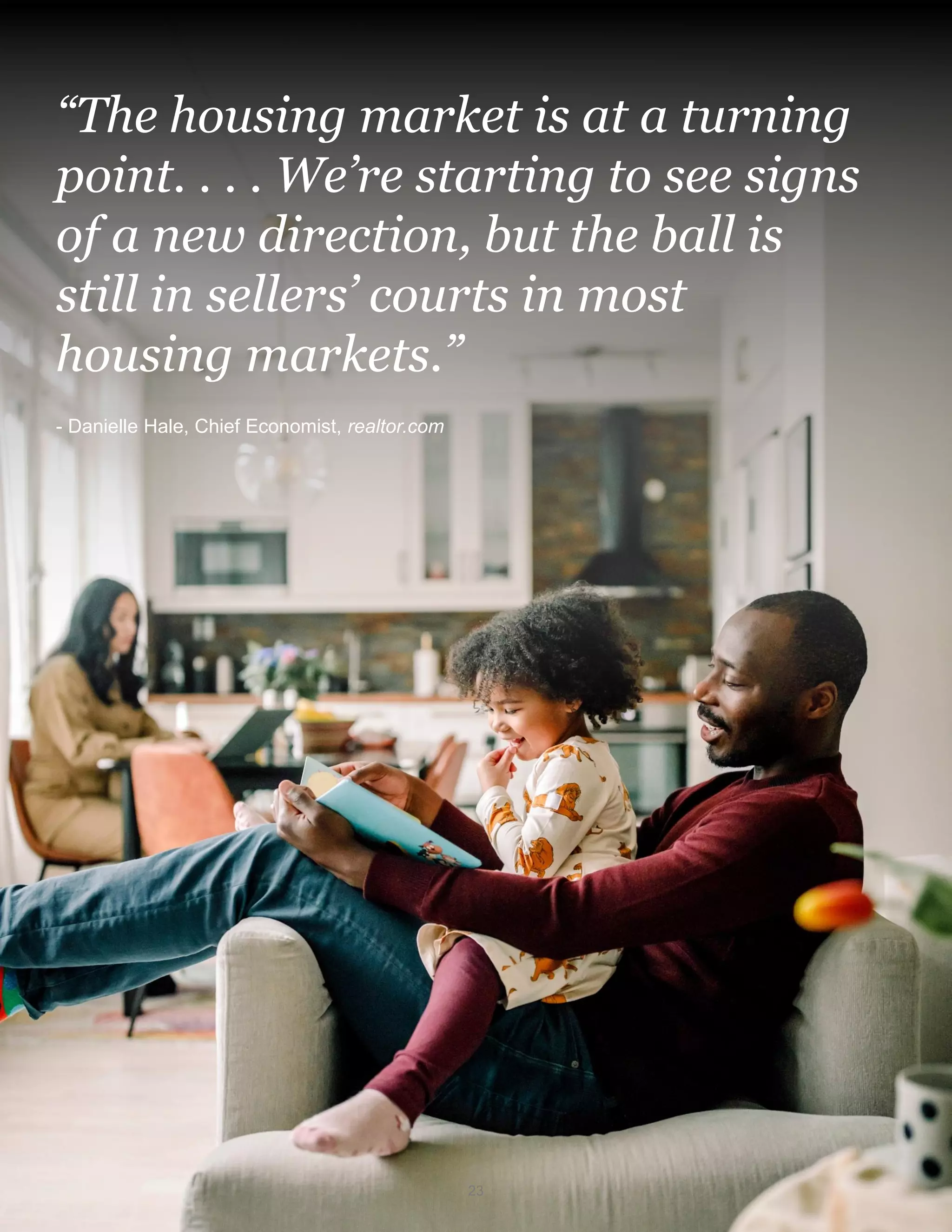 “The housing market is at a turning
point. . . . We’re starting to see signs
of a new direction, but the ball is
still in sellers’ courts in most
housing markets.”
- Danielle Hale, Chief Economist, realtor.com
23
 