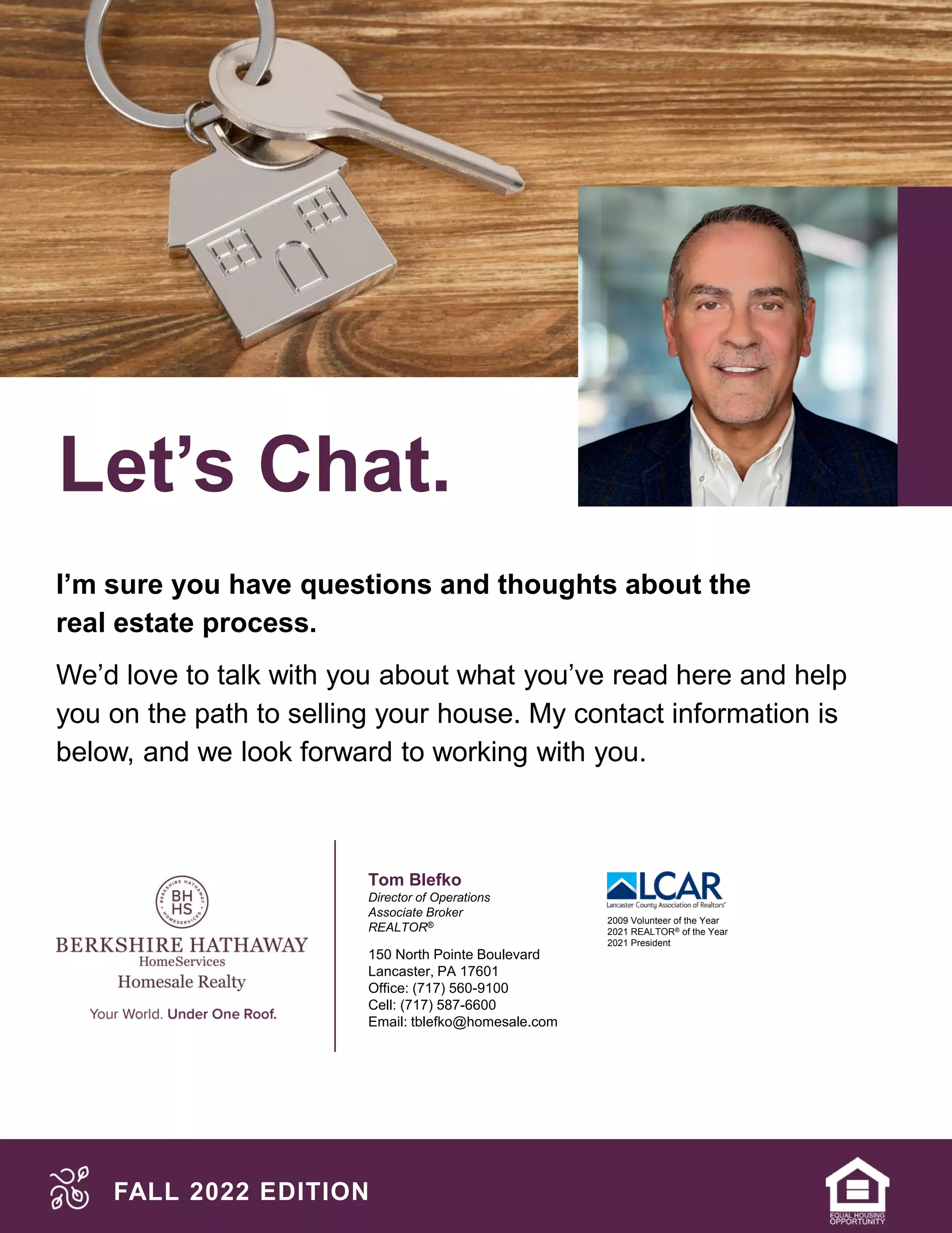 Let’s Chat.
FALL 2022 EDITION
I’m sure you have questions and thoughts about the
real estate process.
We’d love to talk with you about what you’ve read here and help
you on the path to selling your house. My contact information is
below, and we look forward to working with you.
Tom Blefko
Director of Operations
Associate Broker
REALTOR®
150 North Pointe Boulevard
Lancaster, PA 17601
Office: (717) 560-9100
Cell: (717) 587-6600
Email: tblefko@homesale.com
2009 Volunteer of the Year
2021 REALTOR® of the Year
2021 President
 