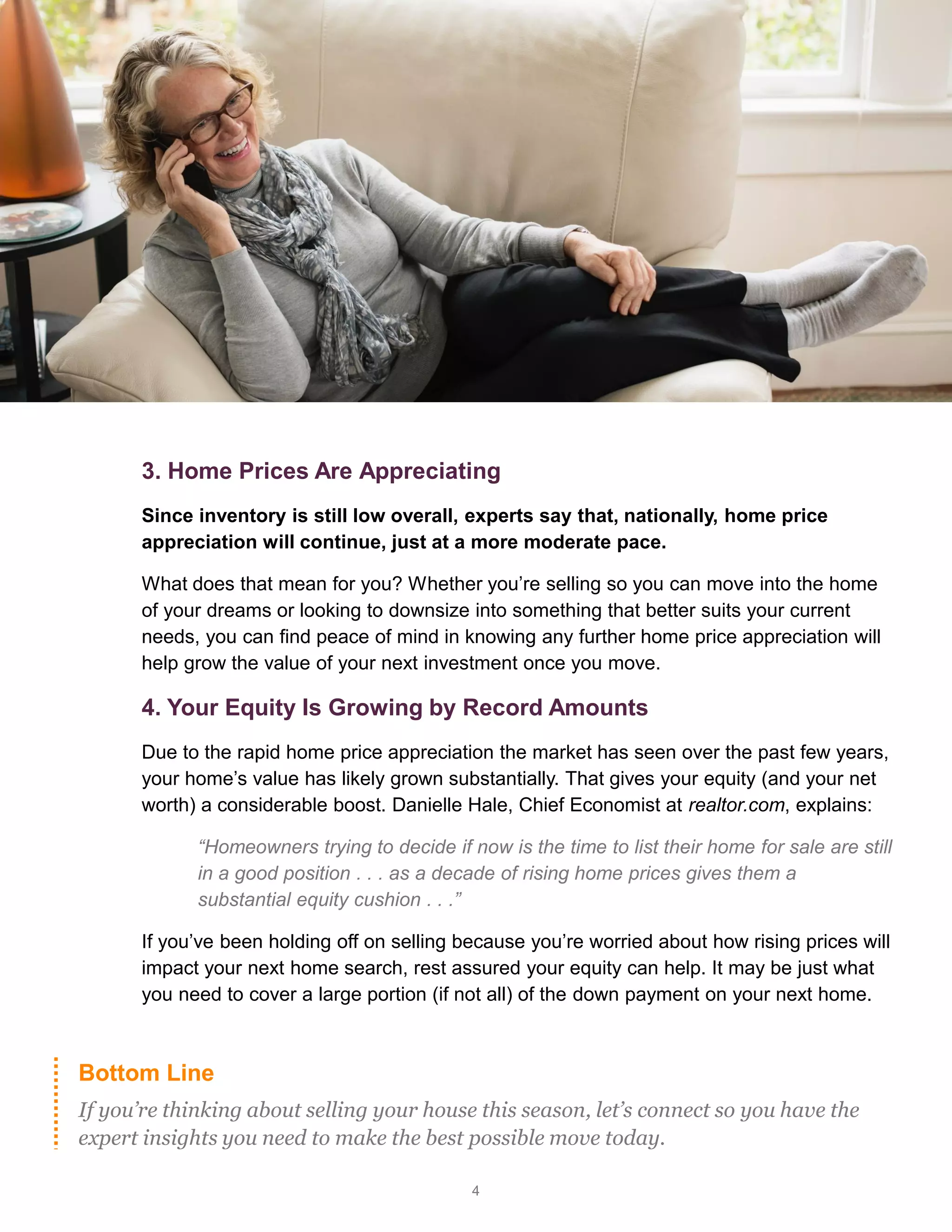 4
Bottom Line
If you’re thinking about selling your house this season, let’s connect so you have the
expert insights you need to make the best possible move today.
3. Home Prices Are Appreciating
Since inventory is still low overall, experts say that, nationally, home price
appreciation will continue, just at a more moderate pace.
What does that mean for you? Whether you’re selling so you can move into the home
of your dreams or looking to downsize into something that better suits your current
needs, you can find peace of mind in knowing any further home price appreciation will
help grow the value of your next investment once you move.
4. Your Equity Is Growing by Record Amounts
Due to the rapid home price appreciation the market has seen over the past few years,
your home’s value has likely grown substantially. That gives your equity (and your net
worth) a considerable boost. Danielle Hale, Chief Economist at realtor.com, explains:
“Homeowners trying to decide if now is the time to list their home for sale are still
in a good position . . . as a decade of rising home prices gives them a
substantial equity cushion . . .”
If you’ve been holding off on selling because you’re worried about how rising prices will
impact your next home search, rest assured your equity can help. It may be just what
you need to cover a large portion (if not all) of the down payment on your next home.
 