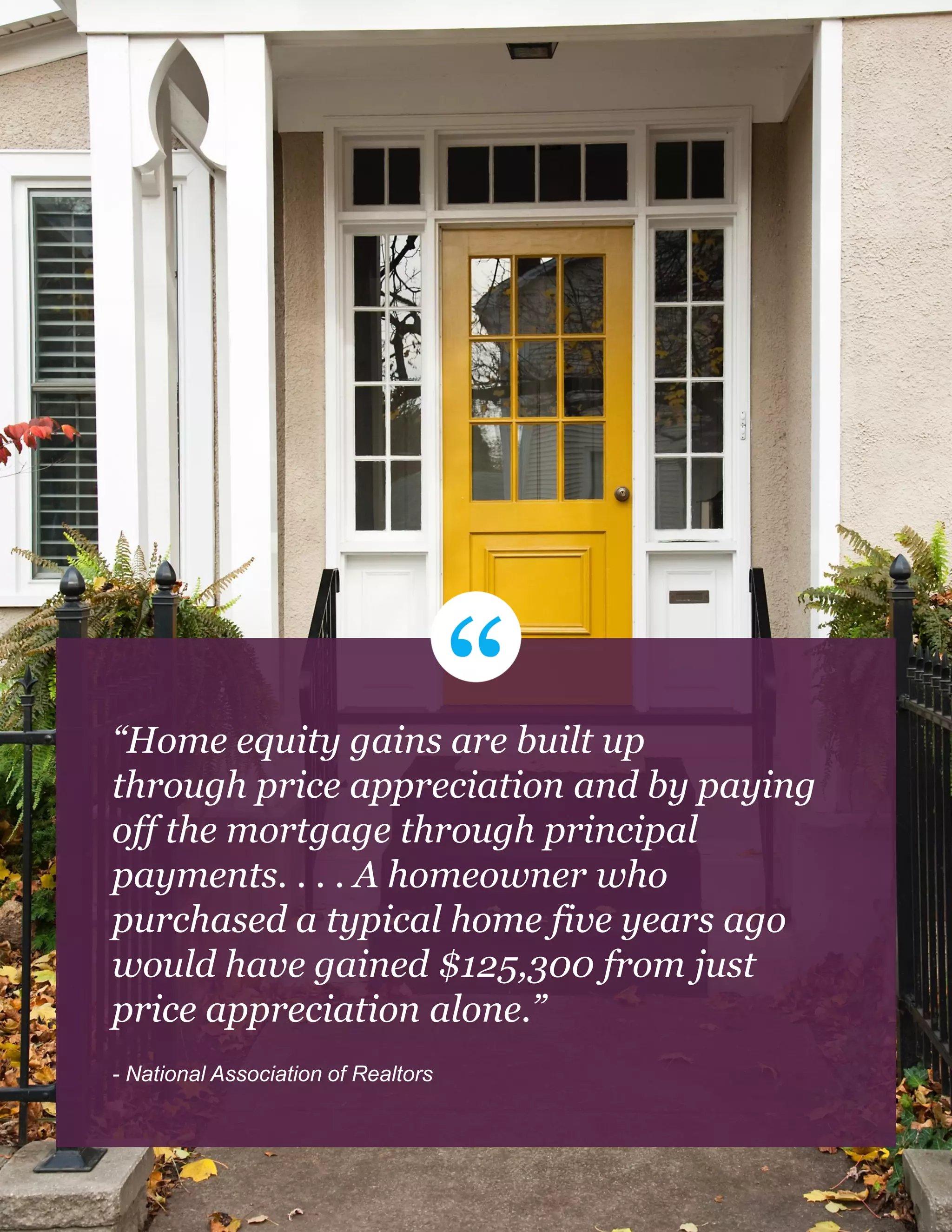“Home equity gains are built up
through price appreciation and by paying
off the mortgage through principal
payments. . . . A homeowner who
purchased a typical home five years ago
would have gained $125,300 from just
price appreciation alone.”
- National Association of Realtors
 