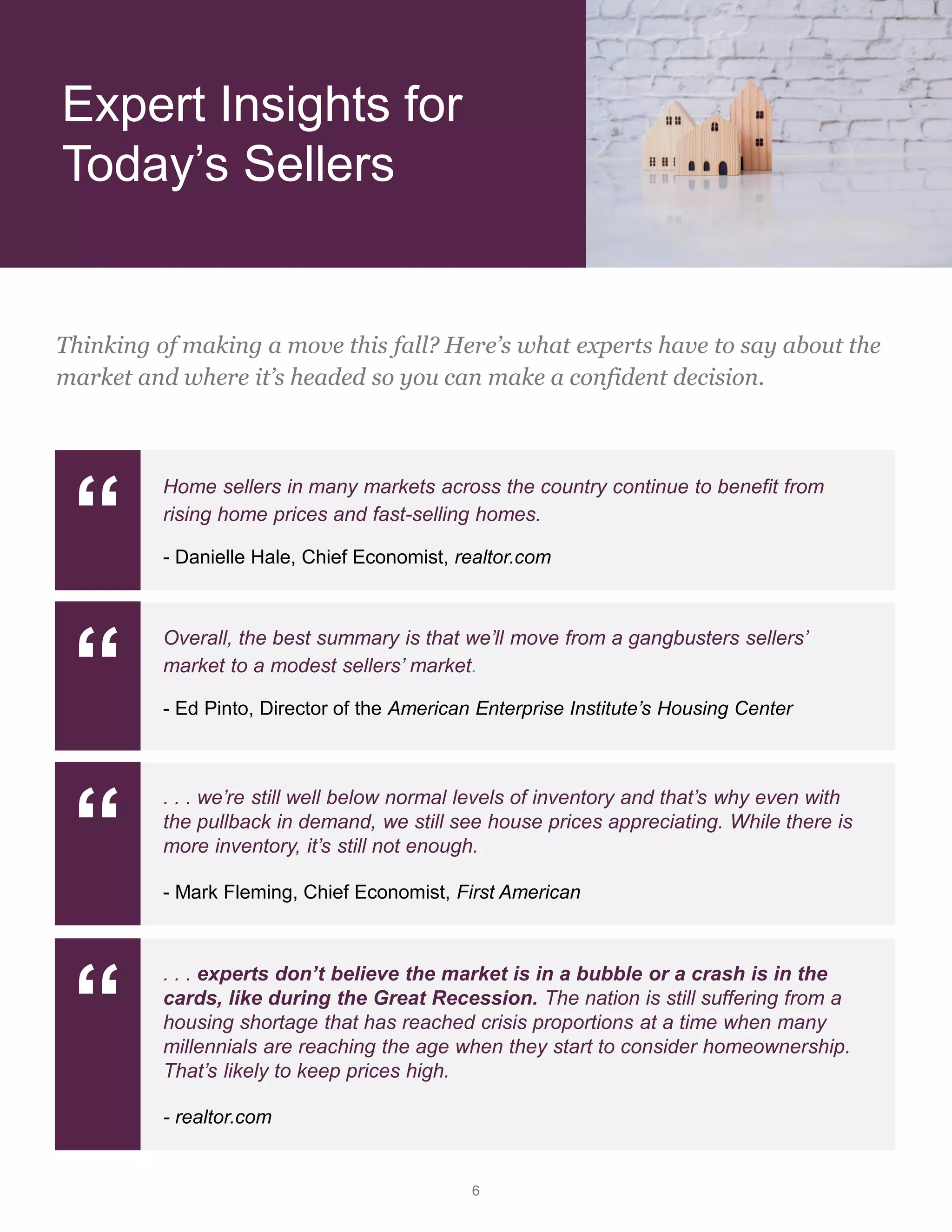 6
Expert Insights for
Today’s Sellers
Thinking of making a move this fall? Here’s what experts have to say about the
market and where it’s headed so you can make a confident decision.
“
Home sellers in many markets across the country continue to benefit from
rising home prices and fast-selling homes.
- Danielle Hale, Chief Economist, realtor.com
“
Overall, the best summary is that we’ll move from a gangbusters sellers’
market to a modest sellers’ market.
- Ed Pinto, Director of the American Enterprise Institute’s Housing Center
“
. . . we’re still well below normal levels of inventory and that’s why even with
the pullback in demand, we still see house prices appreciating. While there is
more inventory, it’s still not enough.
- Mark Fleming, Chief Economist, First American
“
. . . experts don’t believe the market is in a bubble or a crash is in the
cards, like during the Great Recession. The nation is still suffering from a
housing shortage that has reached crisis proportions at a time when many
millennials are reaching the age when they start to consider homeownership.
That’s likely to keep prices high.
- realtor.com
 