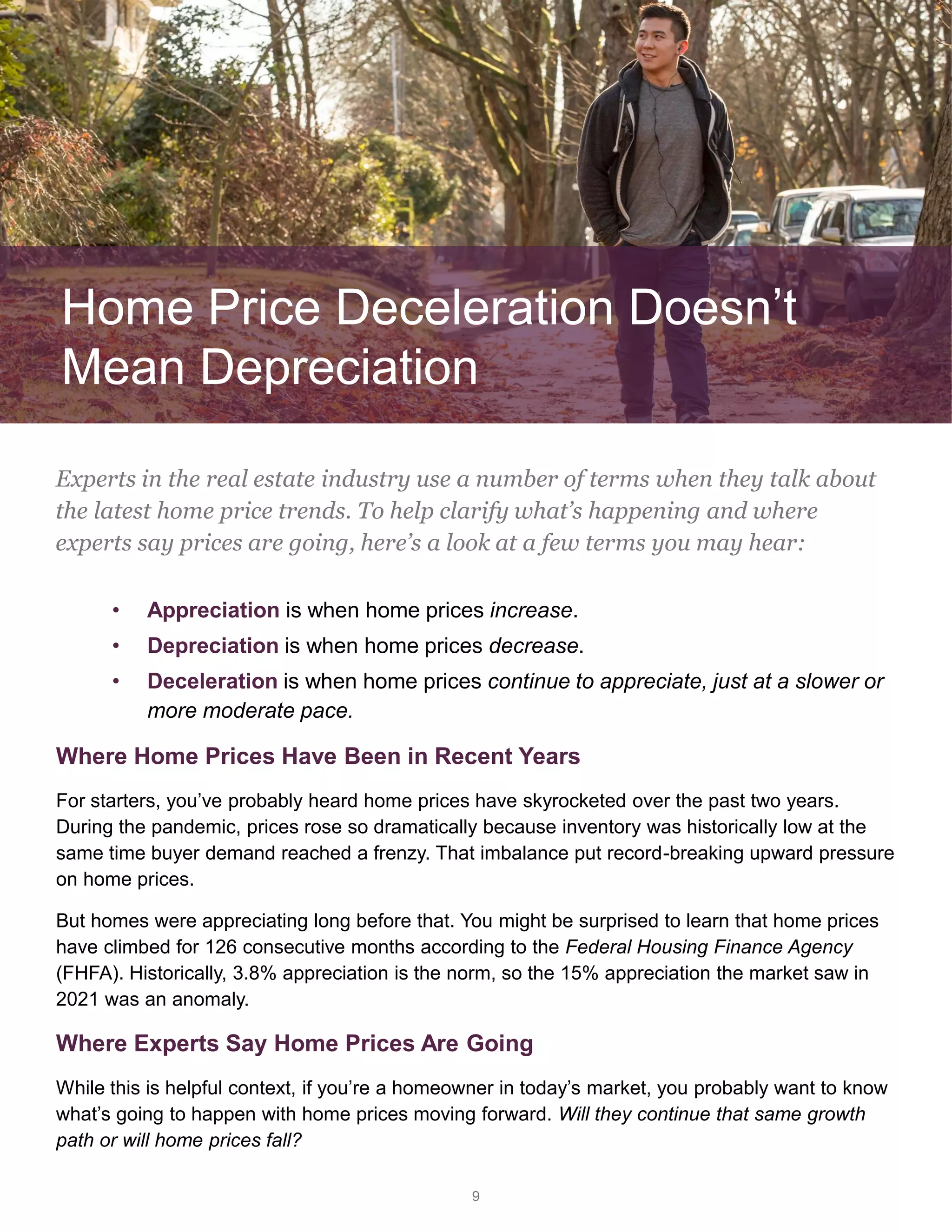 • Appreciation is when home prices increase.
• Depreciation is when home prices decrease.
• Deceleration is when home prices continue to appreciate, just at a slower or
more moderate pace.
Where Home Prices Have Been in Recent Years
For starters, you’ve probably heard home prices have skyrocketed over the past two years.
During the pandemic, prices rose so dramatically because inventory was historically low at the
same time buyer demand reached a frenzy. That imbalance put record-breaking upward pressure
on home prices.
But homes were appreciating long before that. You might be surprised to learn that home prices
have climbed for 126 consecutive months according to the Federal Housing Finance Agency
(FHFA). Historically, 3.8% appreciation is the norm, so the 15% appreciation the market saw in
2021 was an anomaly.
Where Experts Say Home Prices Are Going
While this is helpful context, if you’re a homeowner in today’s market, you probably want to know
what’s going to happen with home prices moving forward. Will they continue that same growth
path or will home prices fall?
9
Experts in the real estate industry use a number of terms when they talk about
the latest home price trends. To help clarify what’s happening and where
experts say prices are going, here’s a look at a few terms you may hear:
Home Price Deceleration Doesn’t
Mean Depreciation
 