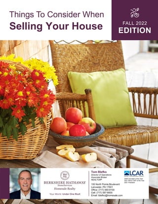 Things To Consider When
Selling Your House FALL 2022
EDITION
Tom Blefko
Director of Operations
Associate Broker
REALTOR®
150 North Pointe Boulevard
Lancaster, PA 17601
Office: (717) 560-9100
Cell: (717) 587-6600
Email: tblefko@homesale.com
2009 Volunteer of the Year
2021 REALTOR® of the Year
2021 President
 