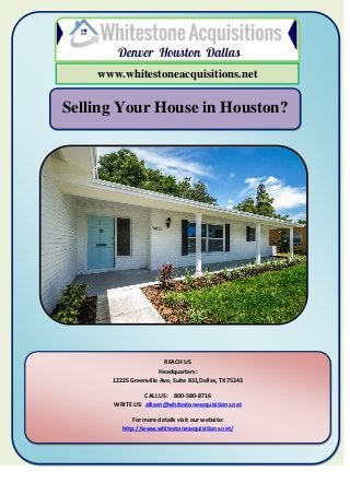 Selling Your House in Houston?
www.whitestoneacquisitions.net
REACH US
Headquarters:
12225 Greenville Ave, Suite 831,Dallas, TX 75243
CALL US: 800-580-8716
WRITE US: allison@whitestoneacquisitions.net
For more details visit our website:
http://www.whitestoneacquisitions.net/
 