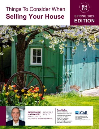 Things To Consider When
Selling Your House SPRING 2024
EDITION
Tom Blefko
Director of Operations
Associate Broker, REALTOR®
150 North Pointe Boulevard
Lancaster, PA 17601
Office: (717) 560-9100
Cell: (717) 587-6600
Email: tblefko@homesale.com
Web: www.TomBlefko.com
2009 Volunteer of the Year
2021 REALTOR® of the Year
2021 President
2022 Distinguished Service Award
 