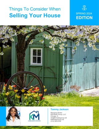 Things To Consider When
Selling Your House
SPRING 2024
EDITION
Tammy Jackson
Managing Broker
KM Realty Group, LLC
Chicago, IL
info@kmrealtygroup.net
KMRealtyGroup.net
(312) 283-0794
 