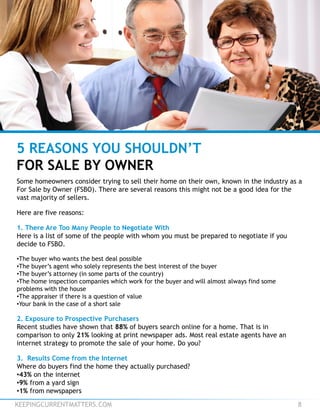 KEEPINGCURRENTMATTERS.COM 8
5 REASONS YOU SHOULDN’T
FOR SALE BY OWNER
Some homeowners consider trying to sell their home on their own, known in the industry as a
For Sale by Owner (FSBO). There are several reasons this might not be a good idea for the
vast majority of sellers.
Here are five reasons:
1. There Are Too Many People to Negotiate With
Here is a list of some of the people with whom you must be prepared to negotiate if you
decide to FSBO.
•The buyer who wants the best deal possible
•The buyer’s agent who solely represents the best interest of the buyer
•The buyer’s attorney (in some parts of the country)
•The home inspection companies which work for the buyer and will almost always find some
problems with the house
•The appraiser if there is a question of value
•Your bank in the case of a short sale
2. Exposure to Prospective Purchasers
Recent studies have shown that 88% of buyers search online for a home. That is in
comparison to only 21% looking at print newspaper ads. Most real estate agents have an
internet strategy to promote the sale of your home. Do you?
3. Results Come from the Internet
Where do buyers find the home they actually purchased?
•43% on the internet
•9% from a yard sign
•1% from newspapers
 