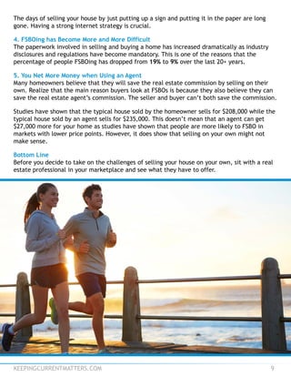 KEEPINGCURRENTMATTERS.COM 9
The days of selling your house by just putting up a sign and putting it in the paper are long
gone. Having a strong internet strategy is crucial.
4. FSBOing has Become More and More Difficult
The paperwork involved in selling and buying a home has increased dramatically as industry
disclosures and regulations have become mandatory. This is one of the reasons that the
percentage of people FSBOing has dropped from 19% to 9% over the last 20+ years.
5. You Net More Money when Using an Agent
Many homeowners believe that they will save the real estate commission by selling on their
own. Realize that the main reason buyers look at FSBOs is because they also believe they can
save the real estate agent’s commission. The seller and buyer can’t both save the commission.
Studies have shown that the typical house sold by the homeowner sells for $208,000 while the
typical house sold by an agent sells for $235,000. This doesn’t mean that an agent can get
$27,000 more for your home as studies have shown that people are more likely to FSBO in
markets with lower price points. However, it does show that selling on your own might not
make sense.
Bottom Line
Before you decide to take on the challenges of selling your house on your own, sit with a real
estate professional in your marketplace and see what they have to offer.
 