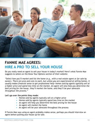 KEEPINGCURRENTMATTERS.COM 10
Do you really need an agent to sell your house in today’s market? Here’s what Fannie Mae
suggests to sellers on the Know Your Options section of their website:
“Select how you’ll market and list the home (e.g., with a real estate agent or for sale by
owner). There are pros and cons to each, but unless you are experienced at selling homes, it
usually makes financial sense to get professional help—homes sold by agents typically sell at
a higher price and spend less time on the market. An agent will also help you determine the
best pricing for the house, they’ll market the home, and they’ll be your advocate
throughout the process.”
Let’s go over the points they made:
• Homes sold by agents typically sell at a higher price
• Homes sold by agents typically spend less time on the market
• An agent will help you determine the best pricing for the house
• An agent will market the home
• An agent will be your advocate throughout the process
If Fannie Mae says using an agent probably makes sense, perhaps you should interview an
agent before putting your house up for sale.
FANNIE MAE AGREES:
HIRE A PRO TO SELL YOUR HOUSE
 