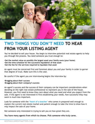 KEEPINGCURRENTMATTERS.COM 16
TWO THINGS YOU DON’T NEED TO HEAR
FROM YOUR LISTING AGENT
You’ve decided to sell your house. You begin to interview potential real estate agents to help
you through the process. You need someone you trust enough to:
•Set the market value on possibly the largest asset your family owns (your home)
•Set the time schedule for the successful liquidation of that asset
•Set the fee for the services required to liquidate that asset
An agent must be concerned first and foremost about you and your family in order to garner
that degree of trust. Make sure this is the case.
Be careful if the agent you are interviewing begins the interview by:
•Bragging about their success
•Bragging about their company’s success
An agent’s success and the success of their company can be important considerations when
deciding on the right real estate professional to represent you in the sale of the house.
However, you first need to know they care about what you need and what you expect from the
sale. If the agent is not interested in first establishing your needs, how successful they may
seem is much less important.
Look for someone with the ‘heart of a teacher’ who comes in prepared well enough to
explain the current real estate market and patient enough to take the time to show how it
may impact the sale of your home.
Not someone only interested in trying to sell you on how great they are.
You have many agents from which to choose. Pick someone who truly cares.
 