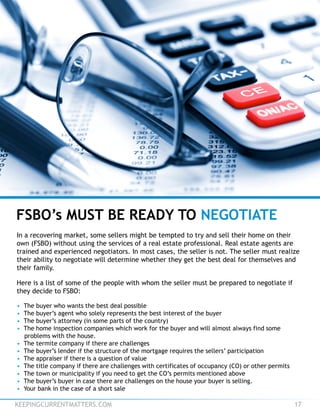 KEEPINGCURRENTMATTERS.COM 17
In a recovering market, some sellers might be tempted to try and sell their home on their
own (FSBO) without using the services of a real estate professional. Real estate agents are
trained and experienced negotiators. In most cases, the seller is not. The seller must realize
their ability to negotiate will determine whether they get the best deal for themselves and
their family.
Here is a list of some of the people with whom the seller must be prepared to negotiate if
they decide to FSBO:
• The buyer who wants the best deal possible
• The buyer’s agent who solely represents the best interest of the buyer
• The buyer’s attorney (in some parts of the country)
• The home inspection companies which work for the buyer and will almost always find some
problems with the house.
• The termite company if there are challenges
• The buyer’s lender if the structure of the mortgage requires the sellers’ participation
• The appraiser if there is a question of value
• The title company if there are challenges with certificates of occupancy (CO) or other permits
• The town or municipality if you need to get the CO’s permits mentioned above
• The buyer’s buyer in case there are challenges on the house your buyer is selling.
• Your bank in the case of a short sale
FSBO’s MUST BE READY TO NEGOTIATE
 
