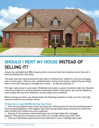KEEPINGCURRENTMATTERS.COM 18
SHOULD I RENT MY HOUSE INSTEAD OF
SELLING IT?
A study has concluded that 39% of buyers prefer to rent out their last residence rather than sell it
when purchasing their next home.
The study cites that many homeowners were able to refinance and “locked in a very low mortgage
rate in recent years. That low rate, combined with a strong rental market, means they can charge
more in rent than they pay in mortgage each month... so they are going for it.”
This logic makes sense in some cases. Residential real estate is a great investment right now. However,
if you have no desire to actually become an educated investor in this sector, you may be headed for
more trouble than you were looking for. Are you ready to be a landlord?
Before renting your home, you should answer the following questions to make sure this is the right
course of action for you and your family.
10 Questions to Ask BEFORE Renting Your Home
1. How will you respond if your tenant says they can’t afford to pay the rent this month because of
more pressing obligations? (This happens most often during holiday season and back-to-school time
when families with children have extra expenses).
2. Because of the economy, many homeowners can no longer make their mortgage
payment. What percent of tenants do you think can no longer afford to pay their rent?
3. Have you interviewed experienced eviction attorneys in case a challenge does arise?
 