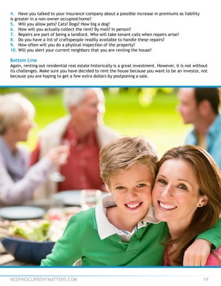 KEEPINGCURRENTMATTERS.COM 19
4. Have you talked to your insurance company about a possible increase in premiums as liability
is greater in a non-owner occupied home?
5. Will you allow pets? Cats? Dogs? How big a dog?
6. How will you actually collect the rent? By mail? In person?
7. Repairs are part of being a landlord. Who will take tenant calls when repairs arise?
8. Do you have a list of craftspeople readily available to handle these repairs?
9. How often will you do a physical inspection of the property?
10. Will you alert your current neighbors that you are renting the house?
Bottom Line
Again, renting out residential real estate historically is a great investment. However, it is not without
its challenges. Make sure you have decided to rent the house because you want to be an investor, not
because you are hoping to get a few extra dollars by postponing a sale.
 