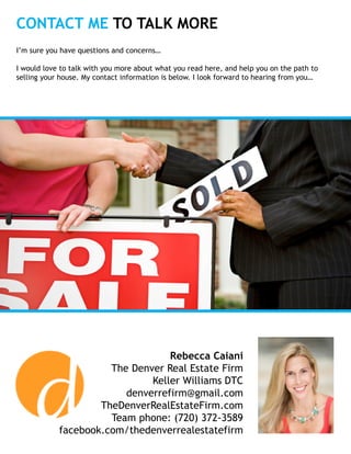 CONTACT ME TO TALK MORE
Rebecca Caiani
The Denver Real Estate Firm
Keller Williams DTC
denverrefirm@gmail.com
TheDenverRealEstateFirm.com
Team phone: (720) 372-3589
facebook.com/thedenverrealestatefirm
I’m sure you have questions and concerns…
I would love to talk with you more about what you read here, and help you on the path to
selling your house. My contact information is below. I look forward to hearing from you…
 