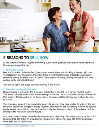 KEEPINGCURRENTMATTERS.COM 1
5 REASONS TO SELL NOW
As the temperature rises, buyers are coming out ready to purchase their dream home. Here are
five reasons supporting that.
1. Demand is Strong
Foot traffic refers to the number of people out actually physically looking at homes right now.
The latest foot traffic numbers show that there are significantly more prospective purchasers
currently looking at homes than last year! These buyers are ready, willing and able to purchase…
and are in the market right now!
Take advantage of the buyer activity currently in the market.
2. There Is Less Competition Now
Housing supply is still under the 6 months’ supply that is needed for a normal housing market.
This means, in most areas, there are not enough homes for sale to satisfy the number of buyers in
that market. This is good news for home prices. However, additional inventory is about to come
to market.
There is a pent-up desire for many homeowners to move as they were unable to sell over the last
few years because of a negative equity situation. Homeowners are now seeing a return to positive
equity as real estate values have increased over the last two years. Many of these homes will be
coming to the market in the near future.
Also, new construction of single-family homes is again beginning to increase. A study by Harris Poll
revealed that 41% of buyers would prefer to buy a new home while only 21% prefer an existing
home (38% had no preference).
 