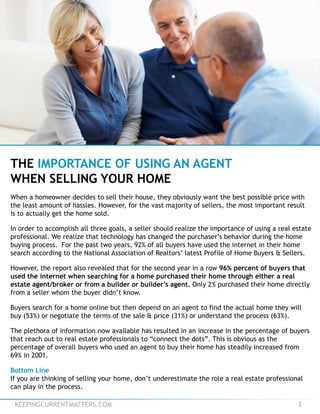 KEEPINGCURRENTMATTERS.COM 3
THE IMPORTANCE OF USING AN AGENT
WHEN SELLING YOUR HOME
When a homeowner decides to sell their house, they obviously want the best possible price with
the least amount of hassles. However, for the vast majority of sellers, the most important result
is to actually get the home sold.
In order to accomplish all three goals, a seller should realize the importance of using a real estate
professional. We realize that technology has changed the purchaser’s behavior during the home
buying process. For the past two years, 92% of all buyers have used the internet in their home
search according to the National Association of Realtors’ latest Profile of Home Buyers & Sellers.
However, the report also revealed that for the second year in a row 96% percent of buyers that
used the internet when searching for a home purchased their home through either a real
estate agent/broker or from a builder or builder’s agent. Only 2% purchased their home directly
from a seller whom the buyer didn’t know.
Buyers search for a home online but then depend on an agent to find the actual home they will
buy (53%) or negotiate the terms of the sale & price (31%) or understand the process (63%).
The plethora of information now available has resulted in an increase in the percentage of buyers
that reach out to real estate professionals to “connect the dots”. This is obvious as the
percentage of overall buyers who used an agent to buy their home has steadily increased from
69% in 2001.
Bottom Line
If you are thinking of selling your home, don’t underestimate the role a real estate professional
can play in the process.
 