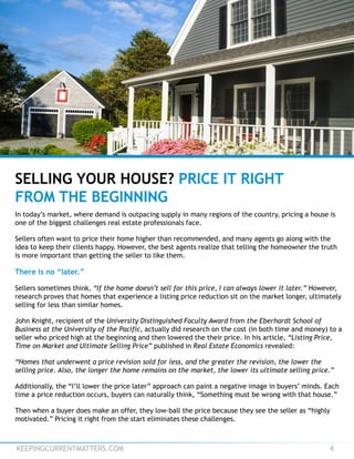 KEEPINGCURRENTMATTERS.COM 4
SELLING YOUR HOUSE? PRICE IT RIGHT
FROM THE BEGINNING
In today’s market, where demand is outpacing supply in many regions of the country, pricing a house is
one of the biggest challenges real estate professionals face.
Sellers often want to price their home higher than recommended, and many agents go along with the
idea to keep their clients happy. However, the best agents realize that telling the homeowner the truth
is more important than getting the seller to like them.
There is no “later.”
Sellers sometimes think, “If the home doesn’t sell for this price, I can always lower it later.” However,
research proves that homes that experience a listing price reduction sit on the market longer, ultimately
selling for less than similar homes.
John Knight, recipient of the University Distinguished Faculty Award from the Eberhardt School of
Business at the University of the Pacific, actually did research on the cost (in both time and money) to a
seller who priced high at the beginning and then lowered the their price. In his article, “Listing Price,
Time on Market and Ultimate Selling Price” published in Real Estate Economics revealed:
“Homes that underwent a price revision sold for less, and the greater the revision, the lower the
selling price. Also, the longer the home remains on the market, the lower its ultimate selling price.”
Additionally, the “I’ll lower the price later” approach can paint a negative image in buyers’ minds. Each
time a price reduction occurs, buyers can naturally think, “Something must be wrong with that house.”
Then when a buyer does make an offer, they low-ball the price because they see the seller as “highly
motivated.” Pricing it right from the start eliminates these challenges.
 