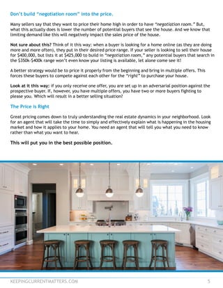 KEEPINGCURRENTMATTERS.COM 5
Don’t build “negotiation room” into the price.
Many sellers say that they want to price their home high in order to have “negotiation room.” But,
what this actually does is lower the number of potential buyers that see the house. And we know that
limiting demand like this will negatively impact the sales price of the house.
Not sure about this? Think of it this way: when a buyer is looking for a home online (as they are doing
more and more often), they put in their desired price range. If your seller is looking to sell their house
for $400,000, but lists it at $425,000 to build in “negotiation room,” any potential buyers that search in
the $350k-$400k range won’t even know your listing is available, let alone come see it!
A better strategy would be to price it properly from the beginning and bring in multiple offers. This
forces these buyers to compete against each other for the “right” to purchase your house.
Look at it this way: if you only receive one offer, you are set up in an adversarial position against the
prospective buyer. If, however, you have multiple offers, you have two or more buyers fighting to
please you. Which will result in a better selling situation?
The Price is Right
Great pricing comes down to truly understanding the real estate dynamics in your neighborhood. Look
for an agent that will take the time to simply and effectively explain what is happening in the housing
market and how it applies to your home. You need an agent that will tell you what you need to know
rather than what you want to hear.
This will put you in the best possible position.
 