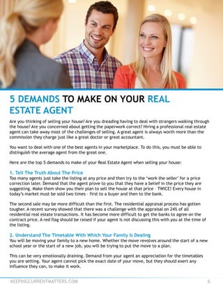 KEEPINGCURRENTMATTERS.COM 6
5 DEMANDS TO MAKE ON YOUR REAL
ESTATE AGENT
Are you thinking of selling your house? Are you dreading having to deal with strangers walking through
the house? Are you concerned about getting the paperwork correct? Hiring a professional real estate
agent can take away most of the challenges of selling. A great agent is always worth more than the
commission they charge just like a great doctor or great accountant.
You want to deal with one of the best agents in your marketplace. To do this, you must be able to
distinguish the average agent from the great one.
Here are the top 5 demands to make of your Real Estate Agent when selling your house:
1. Tell The Truth About The Price
Too many agents just take the listing at any price and then try to the ‘work the seller’ for a price
correction later. Demand that the agent prove to you that they have a belief in the price they are
suggesting. Make them show you their plan to sell the house at that price – TWICE! Every house in
today’s market must be sold two times – first to a buyer and then to the bank.
The second sale may be more difficult than the first. The residential appraisal process has gotten
tougher. A recent survey showed that there was a challenge with the appraisal on 24% of all
residential real estate transactions. It has become more difficult to get the banks to agree on the
contract price. A red flag should be raised if your agent is not discussing this with you at the time of
the listing.
2. Understand The Timetable With Which Your Family Is Dealing
You will be moving your family to a new home. Whether the move revolves around the start of a new
school year or the start of a new job, you will be trying to put the move to a plan.
This can be very emotionally draining. Demand from your agent an appreciation for the timetables
you are setting. Your agent cannot pick the exact date of your move, but they should exert any
influence they can, to make it work.
 