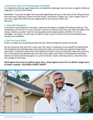KEEPINGCURRENTMATTERS.COM 7
3. Remove As Many Of The Challenges As Possible
It is imperative that your agent knows how to handle the challenges that will arise. An agent’s ability to
negotiate is critical in this market.
Remember: If you have an agent who was weak negotiating with you on the parts of the listing contract
that were most important to them and their family (commission, length, etc.), don’t expect them to
turn into a super hero when they are negotiating for you and your family with
the buyer.
4. Help With Relocation
If you haven’t yet picked your new home, make sure the agent is capable and willing to help you. The
coordination of the move is crucial. You don’t want to be without a roof over your head the night of the
closing. Likewise, you don’t want to end up paying two housing expenses (whether it is rent or
mortgage). You should, in most cases, be able to close on your current home and immediately move
into your new residence.
5. Get The House SOLD!
There is a reason you are putting yourself and your family through the process of moving.
You are moving on with your life in some way. The reason is important or you wouldn’t be dealing with
the headaches and challenges that come along with selling. Do not allow your agent to forget these
motivations. Constantly remind them that selling the house is why you hired them. Make sure that they
don’t worry about your feelings more than they worry about your family. If they discover something
needs to be done to attain your goal (i.e. price correction, repair, removing clutter), insist they have
the courage to inform you.
Good agents know how to deliver good news. Great agents know how to deliver tough news.
In today’s market, YOU NEED A GREAT AGENT!
 