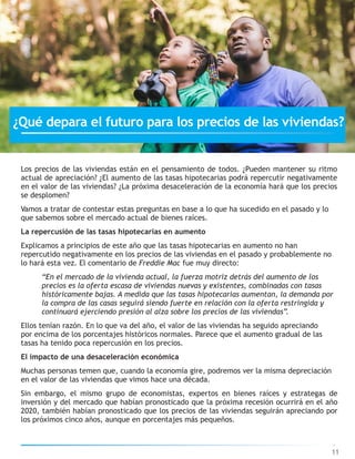 Los precios de las viviendas están en el pensamiento de todos. ¿Pueden mantener su ritmo
actual de apreciación? ¿El aumento de las tasas hipotecarias podrá repercutir negativamente
en el valor de las viviendas? ¿La próxima desaceleración de la economía hará que los precios
se desplomen?
Vamos a tratar de contestar estas preguntas en base a lo que ha sucedido en el pasado y lo
que sabemos sobre el mercado actual de bienes raíces.
La repercusión de las tasas hipotecarias en aumento
Explicamos a principios de este año que las tasas hipotecarias en aumento no han
repercutido negativamente en los precios de las viviendas en el pasado y probablemente no
lo hará esta vez. El comentario de Freddie Mac fue muy directo:
“En el mercado de la vivienda actual, la fuerza motriz detrás del aumento de los
precios es la oferta escasa de viviendas nuevas y existentes, combinadas con tasas
históricamente bajas. A medida que las tasas hipotecarias aumentan, la demanda por
la compra de las casas seguirá siendo fuerte en relación con la oferta restringida y
continuará ejerciendo presión al alza sobre los precios de las viviendas”.
Ellos tenían razón. En lo que va del año, el valor de las viviendas ha seguido apreciando
por encima de los porcentajes históricos normales. Parece que el aumento gradual de las
tasas ha tenido poca repercusión en los precios.
El impacto de una desaceleración económica
Muchas personas temen que, cuando la economía gire, podremos ver la misma depreciación
en el valor de las viviendas que vimos hace una década.
Sin embargo, el mismo grupo de economistas, expertos en bienes raíces y estrategas de
inversión y del mercado que habían pronosticado que la próxima recesión ocurrirá en el año
2020, también habían pronosticado que los precios de las viviendas seguirán apreciando por
los próximos cinco años, aunque en porcentajes más pequeños.
11
¿Qué depara el futuro para los precios de las viviendas?
 