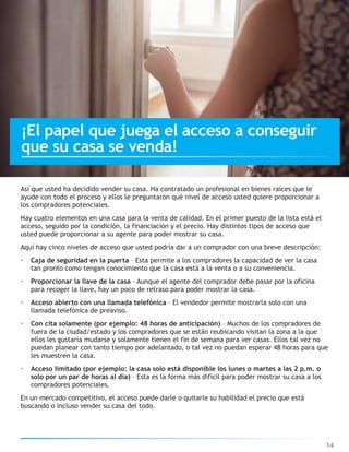 Así que usted ha decidido vender su casa. Ha contratado un profesional en bienes raíces que le
ayude con todo el proceso y ellos le preguntaron qué nivel de acceso usted quiere proporcionar a
los compradores potenciales.
Hay cuatro elementos en una casa para la venta de calidad. En el primer puesto de la lista está el
acceso, seguido por la condición, la financiación y el precio. Hay distintos tipos de acceso que
usted puede proporcionar a su agente para poder mostrar su casa.
Aquí hay cinco niveles de acceso que usted podría dar a un comprador con una breve descripción:
• Caja de seguridad en la puerta – Esta permite a los compradores la capacidad de ver la casa
tan pronto como tengan conocimiento que la casa está a la venta o a su conveniencia.
• Proporcionar la llave de la casa – Aunque el agente del comprador debe pasar por la oficina
para recoger la llave, hay un poco de retraso para poder mostrar la casa.
• Acceso abierto con una llamada telefónica – El vendedor permite mostrarla solo con una
llamada telefónica de preaviso.
• Con cita solamente (por ejemplo: 48 horas de anticipación) – Muchos de los compradores de
fuera de la ciudad/estado y los compradores que se están reubicando visitan la zona a la que
ellos les gustaría mudarse y solamente tienen el fin de semana para ver casas. Ellos tal vez no
puedan planear con tanto tiempo por adelantado, o tal vez no puedan esperar 48 horas para que
les muestren la casa.
• Acceso limitado (por ejemplo: la casa solo está disponible los lunes o martes a las 2 p.m. o
solo por un par de horas al día) – Esta es la forma más difícil para poder mostrar su casa a los
compradores potenciales.
En un mercado competitivo, el acceso puede darle o quitarle su habilidad el precio que está
buscando o incluso vender su casa del todo.
14
¡El papel que juega el acceso a conseguir
que su casa se venda!
 