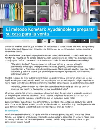Uno de los mayores desafíos que enfrentan los vendedores al poner su casa a la venta es organizar y
limpiar algunas de las opciones personales de decoración, así los compradores pueden imaginarse
viviendo en la casa.
Afortunadamente para aquellos que planean vender pronto, Marie Kondo, la creadora del método
KonMari de ‘Tidying up’ ha ganado popularidad con su serie nueva en Netflix y da algunos buenos
consejos para clasificar cosas que todos acumulamos a través de años viviendo en nuestro hogar.
“El metodo KonMari™ fomenta poner en orden por categoría – no por ubicación –
comenzando con la ropa, luego pasando a los libros, papeles, Komono (artículos
misceláneos), y, finalmente, artículos sentimentales. Mantenga solo aquellas cosas que hablen
al corazón, y descarte objetos que ya no despierten alegría. Agradézcales por su servicio –
entonces déjelos ir”.
Si usted es capaz de mirar subjetivamente todas sus pertenencias y ordenarlas a través de las que
significan más para usted, no solo tendrá más espacio para más artículos que le traigan alegría en su
nuevo hogar, ¡pero también tendrá un momento más fácil para empacar sus pertenencias restantes!
“Recuerde, poner en orden no se trata de deshacerse de las cosas. Se trata de crear un
ambiente que despierte la alegría y mejore su calidad de vida”.
¡Al vender su casa, las primeras impresiones importan! Antes de que usted o su agente programen
un fotógrafo para tomar las fotos de su casa a la venta, asegúrese de recorrer su casa con otra
perspectiva, buscando cualquier imperfección que un comprador pueda notar.
Cuando empaque sus artículos más sentimentales, considere empacarlos para asegurar que usted
sabe dónde están. De esa manera, estarán a salvo durante las casas abiertas y citas de presentación.
¡Esto también reducirá la cantidad que necesita empacar antes de mudarse!
En conclusión,
Ya sea que este vendiendo su casa para mudarse a una más grande, pequeña, o mudarse con la
familia, solo traiga los artículos que realmente producen alegría para usted en su nuevo hogar. ¡Esto
no solo ayudará a reducir las cosas que usted mueve, también asegura que usted tiene un gran
comienzo es su casa nueva!
16
El método KonMari: Ayudándole a preparar
su casa para la venta
 