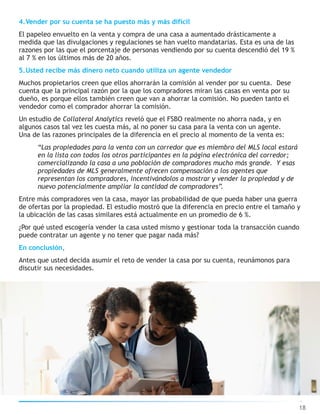4.Vender por su cuenta se ha puesto más y más difícil
El papeleo envuelto en la venta y compra de una casa a aumentado drásticamente a
medida que las divulgaciones y regulaciones se han vuelto mandatarias. Esta es una de las
razones por las que el porcentaje de personas vendiendo por su cuenta descendió del 19 %
al 7 % en los últimos más de 20 años.
5.Usted recibe más dinero neto cuando utiliza un agente vendedor
Muchos propietarios creen que ellos ahorrarán la comisión al vender por su cuenta. Dese
cuenta que la principal razón por la que los compradores miran las casas en venta por su
dueño, es porque ellos también creen que van a ahorrar la comisión. No pueden tanto el
vendedor como el comprador ahorrar la comisión.
Un estudio de Collateral Analytics reveló que el FSBO realmente no ahorra nada, y en
algunos casos tal vez les cuesta más, al no poner su casa para la venta con un agente.
Una de las razones principales de la diferencia en el precio al momento de la venta es:
“Las propiedades para la venta con un corredor que es miembro del MLS local estará
en la lista con todos los otros participantes en la página electrónica del corredor;
comercializando la casa a una población de compradores mucho más grande. Y esas
propiedades de MLS generalmente ofrecen compensación a los agentes que
representan los compradores, incentivándolos a mostrar y vender la propiedad y de
nuevo potencialmente ampliar la cantidad de compradores”.
Entre más compradores ven la casa, mayor las probabilidad de que pueda haber una guerra
de ofertas por la propiedad. El estudio mostró que la diferencia en precio entre el tamaño y
la ubicación de las casas similares está actualmente en un promedio de 6 %.
¿Por qué usted escogería vender la casa usted mismo y gestionar toda la transacción cuando
puede contratar un agente y no tener que pagar nada más?
En conclusión,
Antes que usted decida asumir el reto de vender la casa por su cuenta, reunámonos para
discutir sus necesidades.
18
 