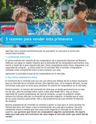 Aquí hay cinco razones convincentes por las que poner su casa para la venta este
verano tiene sentido.
1.La demanda está fuerte
El último Informe del tránsito de los compradores de la Asociación Nacional de Realtors
(NAR por sus siglas en inglés) muestra que la demanda de los compradores permanece muy
fuerte a través de la gran mayoría del país. Estos compradores están listos, dispuestos y en
capacidad de comprar… ¡y ahora están en el mercado! Más a menudo, compradores
múltiples están compitiendo entre sí para comprar una casa.
Aproveche la actividad actual de los compradores en el mercado.
2.Hay menos competencia ahora
El inventario de la vivienda esta aun con una oferta por debajo de los 6 meses necesarios
para un mercado de la vivienda normal. Esto significa que, en la mayoría del país, no hay
suficientes casas para la venta para satisfacer el número de compradores en el mercado.
Históricamente, el número del promedio de años que un dueño permanecía en su casa
era de seis, pero ha oscilado entre nueve y diez años desde 2011. Hay un deseo
reprimido de muchos propietarios de casa de mudarse, ya que no pudieron vender
durante los últimos años por la situación de plusvalía negativa. A medida que el valor
de las casas continúa apreciando, más y más propietarios de casa tendrán la libertad
de mudarse.
Muchos propietarios de viviendas se resistían a poner su casa para la venta durante los
últimos dos años, por temor a que no encontrarían una casa para mudarse. Eso esta
cambiando ahora a medida que más casas están llegando al mercado en el extremo
superior. Las opciones que tienen los compradores seguirán aumentando. No espere
hasta que todo este otro inventario de casas llegue al mercado antes que usted decida
vender.
3
5 razones para vender esta primavera
 