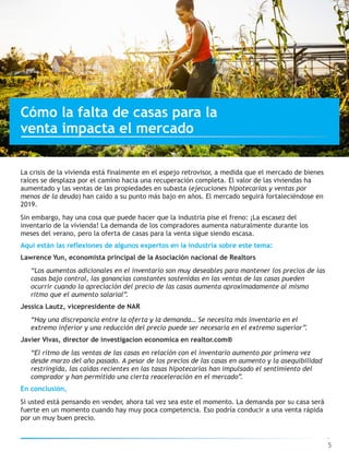 La crisis de la vivienda está finalmente en el espejo retrovisor, a medida que el mercado de bienes
raíces se desplaza por el camino hacia una recuperación completa. El valor de las viviendas ha
aumentado y las ventas de las propiedades en subasta (ejecuciones hipotecarias y ventas por
menos de la deuda) han caído a su punto más bajo en años. El mercado seguirá fortaleciéndose en
2019.
Sin embargo, hay una cosa que puede hacer que la industria pise el freno: ¡La escasez del
inventario de la vivienda! La demanda de los compradores aumenta naturalmente durante los
meses del verano, pero la oferta de casas para la venta sigue siendo escasa.
Aquí están las reflexiones de algunos expertos en la industria sobre este tema:
Lawrence Yun, economista principal de la Asociación nacional de Realtors
“Los aumentos adicionales en el inventario son muy deseables para mantener los precios de las
casas bajo control, las ganancias constantes sostenidas en las ventas de las casas pueden
ocurrir cuando la apreciación del precio de las casas aumenta aproximadamente al mismo
ritmo que el aumento salarial”.
Jessica Lautz, vicepresidente de NAR
“Hay una discrepancia entre la oferta y la demanda… Se necesita más inventario en el
extremo inferior y una reducción del precio puede ser necesaria en el extremo superior”.
Javier Vivas, director de investigacion economica en realtor.com®
“El ritmo de las ventas de las casas en relación con el inventario aumento por primera vez
desde marzo del año pasado. A pesar de los precios de las casas en aumento y la asequibilidad
restringida, las caídas recientes en las tasas hipotecarias han impulsado el sentimiento del
comprador y han permitido una cierta reaceleración en el mercado”.
En conclusión,
Si usted está pensando en vender, ahora tal vez sea este el momento. La demanda por su casa será
fuerte en un momento cuando hay muy poca competencia. Eso podría conducir a una venta rápida
por un muy buen precio.
Cómo la falta de casas para la
venta impacta el mercado
5
 