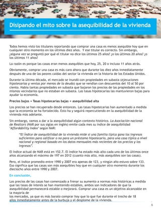 Todos hemos visto los titulares reportando que comprar una casa es menos asequible hoy que en
cualquier otro momento en los últimos diez años. Y ese titular es correcto. Sin embargo,
¿alguna vez se preguntó por qué el titular no dice los últimos 25 años? ¿o los últimos 20 años? ¿o
los últimos 11 años?
La razón es porque las casas eran menos asequibles que hoy, 25, 20 o incluso 11 años atrás.
Obviamente, comprar una casa es más caro ahora que durante los diez años inmediatamente
después de una de las peores caídas del sector la vivienda en la historia de los Estados Unidos.
Durante la última década, el mercado se inundó con propiedades en subasta (ejecuciones
hipotecarias y ventas por menos de la deuda) que se vendían con descuentos del 10 al 50 por
ciento. Había tantas propiedades en subasta que bajaron los precios de las propiedades en los
mismos vecindarios que no estaban en subasta. Las tasas hipotecarias las mantuvieron bajas para
ayudar la economía.
Precios bajos + Tasas hipotecarias bajas = asequibilidad alta
Los precios se han recuperado desde entonces. Las tasas hipotecarias han aumentado a medida
que la economía se ha fortalecido. Esto ha y seguirá repercutiendo en la asequibilidad de la
vivienda más adelante.
Sin embargo, vamos a dar a la asequibilidad algún contexto histórico. La Asociación nacional
de Realtors (NAR por sus siglas en inglés) emite cada mes su índice de asequibilidad
‘Affordability Index’ según NAR:
“El Índice de asequibilidad de la vivienda mide si una familia típica gana los ingresos
suficientes para calificar o no para un préstamo hipotecario, para una casa típica a nivel
nacional y regional basado en los datos mensuales más recientes de los precios y los
ingresos”.
El índice actual de NAR está en 152.7. El índice ha estado más alto cada uno de los últimos once
años alcanzando el máximo de 197 en 2012 (cuanto más alto, más asequibles son las casas).
Pero, el índice promedio entre 1990 y 2007 era apenas de 123, y ningún año estuvo sobre 133.
Eso significa que las casas son más asequibles hoy que en cualquier otro momento durante los
dieciocho años entre 1990 y 2007.
En conclusión,
Los precios de las casas han comenzado a frenar su aumento a normas más históricas a medida
que las tasas de interés se han mantenido estables, ambos son indicadores de que la
asequibilidad permanecerá estable o mejorará. Comprar una casa es un objetivo alcanzable en
la mayoría de
los mercados, ya que es más barato comprar hoy que lo que fue durante el trecho de 18
años inmediatamente antes de la burbuja y el desplome de la vivienda.
6
Disipando el mito sobre la asequibilidad de la vivienda
 