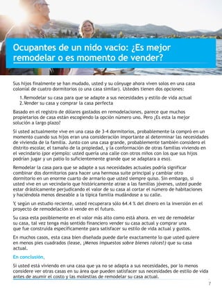 Sus hijos finalmente se han mudado, usted y su cónyuge ahora viven solos en una casa
colonial de cuatro dormitorios (o una casa similar). Ustedes tienen dos opciones:
1.Remodelar su casa para que se adapte a sus necesidades y estilo de vida actual
2.Vender su casa y comprar la casa perfecta
Basado en el registro de dólares gastados en remodelaciones, parece que muchos
propietarios de casa están escogiendo la opción número uno. Pero ¿Es esta la mejor
solución a largo plazo?
Si usted actualmente vive en una casa de 3-4 dormitorios, probablemente la compró en un
momento cuando sus hijos eran una consideración importante al determinar las necesidades
de vivienda de la familia. Junto con una casa grande, probablemente también considero el
distrito escolar, el tamaño de la propiedad, y la conformación de otras familias viviendo en
el vecindario (por ejemplo: usted quería una calle con otros niños con los que sus hijos
podrían jugar y un patio lo suficientemente grande que se adaptara a eso).
Remodelar la casa para que se adapte a sus necesidades actuales podría significar
combinar dos dormitorios para hacer una hermosa suite principal y cambiar otro
dormitorio en un enorme cuarto de armario que usted siempre quiso. Sin embargo, si
usted vive en un vecindario que históricamente atrae a las familias jóvenes, usted puede
estar drásticamente perjudicando el valor de su casa al cortar el número de habitaciones
y haciéndola menos deseable a la típica familia mudándose a su calle.
Y, según un estudio reciente, usted recuperara sólo 64.4 % del dinero en la inversión en el
proyecto de remodelación si vende en el futuro.
Su casa esta posiblemente en el valor más alto como está ahora. en vez de remodelar
su casa, tal vez tenga más sentido financiero vender su casa actual y comprar una
que fue construida específicamente para satisfacer su estilo de vida actual y gustos.
En muchos casos, esta casa bien diseñada puede darle exactamente lo que usted quiere
en menos pies cuadrados (lease, ¡Menos impuestos sobre bienes raíces!) que su casa
actual.
En conclusión,
Si usted está viviendo en una casa que ya no se adapta a sus necesidades, por lo menos
considere ver otras casas en su área que pueden satisfacer sus necesidades de estilo de vida
antes de asumir el costo y las molestias de remodelar su casa actual.
7
Ocupantes de un nido vacío: ¿Es mejor
remodelar o es momento de vender?
 