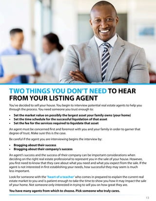 You’ve decided to sell your house. You begin to interview potential real estate agents to help you
through the process. You need someone you trust enough to:
• Set the market value on possibly the largest asset your family owns (your home)
• Set the time schedule for the successful liquidation of that asset
• Set the fee for the services required to liquidate that asset
An agent must be concerned first and foremost with you and your family in order to garner that
degree of trust. Make sure this is the case.
Be careful if the agent you are interviewing begins the interview by:
• Bragging about their success
• Bragging about their company’s success
An agent’s success and the success of their company can be important considerations when
deciding on the right real estate professional to represent you in the sale of your house. However,
you first need to know that they care about what you need and what you expect from the sale. If the
agent is not interested in first establishing your needs, how successful they may seem is much
less important.
Look for someone with the ‘heart of a teacher’who comes in prepared to explain the current real
estate market to you and is patient enough to take the time to show you how it may impact the sale
of your home. Not someone only interested in trying to sell you on how great they are.
You have many agents from which to choose. Pick someone who truly cares.
TWO THINGS YOU DON’T NEED TO HEAR
FROM YOUR LISTING AGENT
13
 