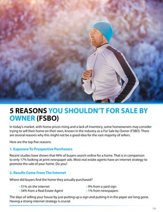 5 REASONS YOU SHOULDN’T FOR SALE BY
OWNER (FSBO)
In today’s market, with home prices rising and a lack of inventory, some homeowners may consider
trying to sell their home on their own, known in the industry as a For Sale by Owner (FSBO). There
are several reasons why this might not be a good idea for the vast majority of sellers.
Here are the top five reasons:
1. Exposure To Prospective Purchasers
Recent studies have shown that 94% of buyers search online for a home. That is in comparison
to only 17% looking at print newspaper ads. Most real estate agents have an internet strategy to
promote the sale of your home. Do you?
2. Results Come From The Internet
Where did buyers find the home they actually purchased?
• 51% on the internet • 9% from a yard sign
• 34% from a Real Estate Agent • 1% from newspapers
The days of selling your house by just putting up a sign and putting it in the paper are long gone.
Having a strong internet strategy is crucial.
14
 