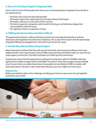 3. There Are Too Many People To Negotiate With
Here is a list of some of the people with whom you must be prepared to negotiate if you decide to
For Sale By Owner:
• The buyer who wants the best deal possible
• The buyer’s agent who solely represents the best interest of the buyer
• The buyer’s attorney (in some parts of the country)
• The home inspection companies, which work for the buyer and will almost always find
some problems with the house
• The appraiser if there is a question of value
4. FSBOing Has Become More And More Difficult
The paperwork involved in selling and buying a home has increased dramatically as industry
disclosures and regulations have become mandatory. This is one of the reasons that the percentage
of people FSBOing has dropped from 19% to 8% over the last 20+ years.
5. You Net More Money When Using An Agent
Many homeowners believe that they will save the real estate commission by selling on their own.
Realize that the main reason buyers look at FSBOs is because they also believe they can save the real
estate agent’s commission. The seller and buyer can’t both save the commission.
Studies have shown that the typical house sold by the homeowner sells for $185,000, while the
typical house sold by an agent sells for $245,000. This doesn’t mean that an agent can get $60,000
more for your home, as studies have shown that people are more likely to FSBO in markets with
lower price points. However, it does show that selling on your own might not make sense.
Bottom Line
Before you decide to take on the challenges of selling your house on your own, let’s get together
and discuss your needs.
15
 