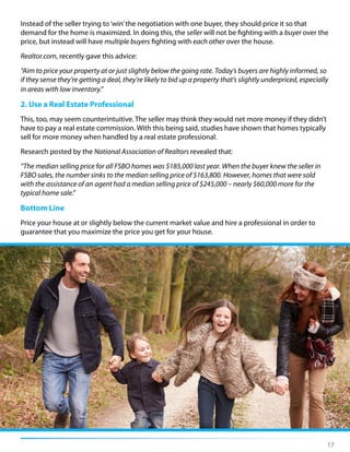 17
Instead of the seller trying to‘win’the negotiation with one buyer, they should price it so that
demand for the home is maximized. In doing this, the seller will not be fighting with a buyer over the
price, but instead will have multiple buyers fighting with each other over the house.
Realtor.com, recently gave this advice:
“Aim to price your property at or just slightly below the going rate. Today’s buyers are highly informed, so
if they sense they’re getting a deal, they’re likely to bid up a property that’s slightly underpriced, especially
in areas with low inventory.”
2. Use a Real Estate Professional
This, too, may seem counterintuitive. The seller may think they would net more money if they didn’t
have to pay a real estate commission. With this being said, studies have shown that homes typically
sell for more money when handled by a real estate professional.
Research posted by the National Association of Realtors revealed that:
“The median selling price for all FSBO homes was $185,000 last year. When the buyer knew the seller in
FSBO sales, the number sinks to the median selling price of $163,800. However, homes that were sold
with the assistance of an agent had a median selling price of $245,000 – nearly $60,000 more for the
typical home sale.”
Bottom Line
Price your house at or slightly below the current market value and hire a professional in order to
guarantee that you maximize the price you get for your house.
 