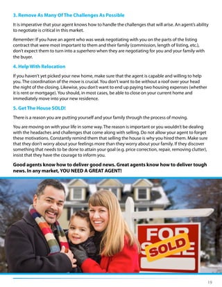 3. Remove As Many Of The Challenges As Possible
It is imperative that your agent knows how to handle the challenges that will arise. An agent’s ability
to negotiate is critical in this market.
Remember: If you have an agent who was weak negotiating with you on the parts of the listing
contract that were most important to them and their family (commission, length of listing, etc.),
don’t expect them to turn into a superhero when they are negotiating for you and your family with
the buyer.
4. Help With Relocation
If you haven’t yet picked your new home, make sure that the agent is capable and willing to help
you. The coordination of the move is crucial. You don’t want to be without a roof over your head
the night of the closing. Likewise, you don’t want to end up paying two housing expenses (whether
it is rent or mortgage). You should, in most cases, be able to close on your current home and
immediately move into your new residence.
5. Get The House SOLD!
There is a reason you are putting yourself and your family through the process of moving.
You are moving on with your life in some way. The reason is important or you wouldn’t be dealing
with the headaches and challenges that come along with selling. Do not allow your agent to forget
these motivations. Constantly remind them that selling the house is why you hired them. Make sure
that they don’t worry about your feelings more than they worry about your family. If they discover
something that needs to be done to attain your goal (e.g. price correction, repair, removing clutter),
insist that they have the courage to inform you.
Good agents know how to deliver good news. Great agents know how to deliver tough
news. In any market, YOU NEED A GREAT AGENT!
19
 