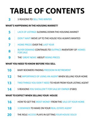 TABLE OF CONTENTS
3 5 REASONS TO SELL THIS WINTER
DON’T WAIT! MOVE UP TO THE HOUSE YOU ALWAYS WANTED6
THE IMPORTANCE OF USING AN AGENT WHEN SELLING YOUR HOME12
5 REASONS YOU SHOULDN’T FOR SALE BY OWNER (FSBO)14
HOME PRICES OVER THE LAST YEAR7
BUYER DEMAND CONTINUES TO OUTPACE INVENTORY OF HOMES
FOR SALE8
13 TWO THINGS YOU DON’T NEED TO HEAR FROM YOUR LISTING AGENT
10 BABY BOOMERS FINDING FREEDOM IN RETIREMENT
HOW TO GET THE MOST MONEY FROM THE SALE OF YOUR HOME16
5 LACK OF LISTINGS SLOWING DOWN THE HOUSING MARKET
18 5 DEMANDS TO MAKE ON YOUR REAL ESTATE AGENT
WHAT'S HAPPENING IN THE HOUSING MARKET?
WHAT YOU NEED TO KNOW BEFORE YOU SELL
WHAT TO EXPECT WHEN SELLING YOUR HOUSE
20 THE ROLE ACCESS PLAYS IN GETTING YOUR HOUSE SOLD!
9 THE 'GREAT NEWS' ABOUT RISING PRICES
 