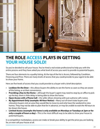 So you’ve decided to sell your house. You’ve hired a real estate professional to help you with the
entire process and they have asked you what level of access you want to provide to potential buyers.
There are four elements to a quality listing. At the top of the list is Access, followed by Condition,
Financing and Price. There are many levels of access that you could provide to your agent to be able
to show your home.
Here are five levels of access that you could provide to a buyer with a brief description:
• Lockbox On the Door – this allows buyers the ability to see the home as soon as they are aware
of the listing, or at their convenience.
• Providing a Key to the Home – although the buyer’s agent may need to stop by an office to pick
up the key, there is little delay in being able to show the home.
• Open Access with a Phone Call – the seller allows showing with just a phone call’s notice.
• By Appointment Only (example: 48 Hour Notice) – Many out-of-town/state buyers and
relocation buyers visit an area they would like to move to and only have the weekend to view
homes. They may not be able to plan that far in advance, or may be unable to wait the 48 hours to
be shown the house.
• Limited Access (example: the home is only available on Mondays or Tuesdays at 2pm or for
only a couple of hours a day) – This is the most difficult way to be able to show your house to
potential buyers.
In a competitive marketplace, access can make or break your ability to get the price you are looking
for, or even sell your house at all.
THE ROLE ACCESS PLAYS IN GETTING
YOUR HOUSE SOLD!
20
 