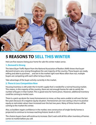 3
Here are five reasons listing your home for sale this winter makes sense.
1. Demand Is Strong
The latest Buyer Traffic Report from the National Association of Realtors (NAR) shows that buyer
demand remains very strong throughout the vast majority of the country. These buyers are ready,
willing and able to purchase… and are in the market right now! More often than not, multiple
buyers are competing with each other to buy a home.
Take advantage of the buyer activity currently in the market.
2. There Is Less Competition Now
Housing inventory is still under the 6-month supply that is needed for a normal housing market.
This means, in the majority of the country, there are not enough homes for sale to satisfy the
number of buyers in that market. This is good news for home prices. However, additional inventory
could be coming to market soon.
There is a pent-up desire for many homeowners to move, as they were unable to sell over the last
few years because of a negative equity situation. Homeowners are now seeing a return to positive
equity as real estate values have increased over the last two years. Many of these homes will be
coming to the market this winter.
Also, as builders regain confidence in the market, new construction of single-family homes is
projected to continue to increase reaching historic levels in 2017.
The choices buyers have will continue to increase. Don’t wait until all this other inventory of homes
comes to market before you sell.
5 REASONS TO SELL THIS WINTER
 