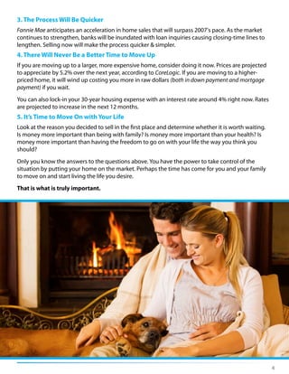 4
3. The Process Will Be Quicker
Fannie Mae anticipates an acceleration in home sales that will surpass 2007's pace. As the market
continues to strengthen, banks will be inundated with loan inquiries causing closing-time lines to
lengthen. Selling now will make the process quicker & simpler.
4. There Will Never Be a Better Time to Move Up
If you are moving up to a larger, more expensive home, consider doing it now. Prices are projected
to appreciate by 5.2% over the next year, according to CoreLogic. If you are moving to a higher-
priced home, it will wind up costing you more in raw dollars (both in down payment and mortgage
payment) if you wait.
You can also lock-in your 30-year housing expense with an interest rate around 4% right now. Rates
are projected to increase in the next 12 months.
5. It’s Time to Move On with Your Life
Look at the reason you decided to sell in the first place and determine whether it is worth waiting.
Is money more important than being with family? Is money more important than your health? Is
money more important than having the freedom to go on with your life the way you think you
should?
Only you know the answers to the questions above. You have the power to take control of the
situation by putting your home on the market. Perhaps the time has come for you and your family
to move on and start living the life you desire.
That is what is truly important.
 