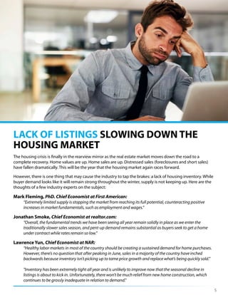 The housing crisis is finally in the rearview mirror as the real estate market moves down the road to a
complete recovery. Home values are up. Home sales are up. Distressed sales (foreclosures and short sales)
have fallen dramatically. This will be the year that the housing market again races forward.
However, there is one thing that may cause the industry to tap the brakes: a lack of housing inventory. While
buyer demand looks like it will remain strong throughout the winter, supply is not keeping up. Here are the
thoughts of a few industry experts on the subject:
Mark Fleming, PhD. Chief Economist at First American:
“Extremely limited supply is stopping the market from reaching its full potential, counteracting positive
increases in market fundamentals, such as employment and wages.”
Jonathan Smoke, Chief Economist at realtor.com:
“Overall, the fundamental trends we have been seeing all year remain solidly in place as we enter the
traditionally slower sales season, and pent-up demand remains substantial as buyers seek to get a home
under contract while rates remain so low.”
Lawrence Yun, Chief Economist at NAR:
“Healthy labor markets in most of the country should be creating a sustained demand for home purchases.
However, there’s no question that after peaking in June, sales in a majority of the country have inched
backwards because inventory isn’t picking up to tame price growth and replace what’s being quickly sold.”
"Inventory has been extremely tight all year and is unlikely to improve now that the seasonal decline in
listings is about to kick in. Unfortunately, there won't be much relief from new home construction, which
continues to be grossly inadequate in relation to demand."
LACK OF LISTINGS SLOWING DOWN THE
HOUSING MARKET
5
 