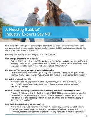With residential home prices continuing to appreciate at levels above historic norms, some
are questioning if we are heading toward another housing bubble (and subsequent burst) like
the one we experienced in 2006-2008.
Recently, five housing experts weighed in on the question.
Rick Sharga, Executive VP at Ten-X:
“We’re definitely not in a bubble. We have a handful of markets that are frothy and
probably have hit an affordability wall of sorts but…while prices nominally have
surpassed the 2006 peak, we’re not talking about 2006 dollars.”
Christopher Thornberg, Partner at Beacon Economics:
“There is no direct or indirect sign of any kind of bubble. Steady as she goes. Prices
continue to rise. Sales roughly flat.…Overall this market is in an almost boring place.”
Bill McBride, Calculated Risk:
“I wouldn’t call house prices a bubble. So prices may be a little overvalued, but
there is little speculation and I don’t expect house prices to decline nationally
like during the bust.”
David M. Blitzer, Managing Director and Chairman of the Index Committee at S&P:
“Housing is not repeating the bubble period of 2000-2006…price increases vary unlike
the earlier period when rising prices were almost universal; the number of homes
sold annually is 20% less today than in the earlier period and the months’ supply is
declining, not surging.”
Bing Bai & Edward Golding, Urban Institute:
“We are not in a bubble and nowhere near the situation preceding the 2008 housing
crisis. Despite recent increases, house prices remain affordable by historical
standards, suggesting that home prices are tracking a broader economic expansion.”
A Housing Bubble?
Industry Experts Say NO!
10
 