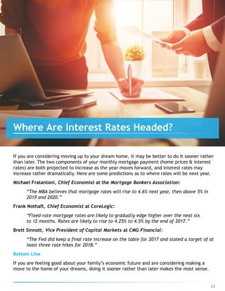 If you are considering moving up to your dream home, it may be better to do it sooner rather
than later. The two components of your monthly mortgage payment (home prices & interest
rates) are both projected to increase as the year moves forward, and interest rates may
increase rather dramatically. Here are some predictions as to where rates will be next year.
Michael Fratantoni, Chief Economist at the Mortgage Bankers Association:
“The MBA believes that mortgage rates will rise to 4.6% next year, then above 5% in
2019 and 2020.”
Frank Nothaft, Chief Economist at CoreLogic:
“Fixed-rate mortgage rates are likely to gradually edge higher over the next six
to 12 months. Rates are likely to rise to 4.25% to 4.5% by the end of 2017.”
Brett Sinnott, Vice President of Capital Markets at CMG Financial:
“The Fed did keep a final rate increase on the table for 2017 and stated a target of at
least three rate hikes for 2018.”
Bottom Line
If you are feeling good about your family’s economic future and are considering making a
move to the home of your dreams, doing it sooner rather than later makes the most sense.
Where Are Interest Rates Headed?
13
 