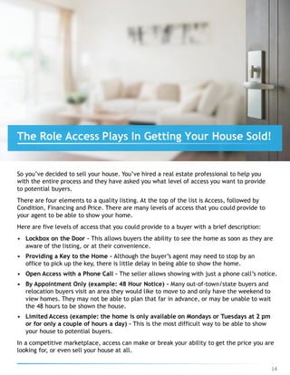 So you’ve decided to sell your house. You’ve hired a real estate professional to help you
with the entire process and they have asked you what level of access you want to provide
to potential buyers.
There are four elements to a quality listing. At the top of the list is Access, followed by
Condition, Financing and Price. There are many levels of access that you could provide to
your agent to be able to show your home.
Here are five levels of access that you could provide to a buyer with a brief description:
• Lockbox on the Door – This allows buyers the ability to see the home as soon as they are
aware of the listing, or at their convenience.
• Providing a Key to the Home – Although the buyer’s agent may need to stop by an
office to pick up the key, there is little delay in being able to show the home.
• Open Access with a Phone Call – The seller allows showing with just a phone call’s notice.
• By Appointment Only (example: 48 Hour Notice) – Many out-of-town/state buyers and
relocation buyers visit an area they would like to move to and only have the weekend to
view homes. They may not be able to plan that far in advance, or may be unable to wait
the 48 hours to be shown the house.
• Limited Access (example: the home is only available on Mondays or Tuesdays at 2 pm
or for only a couple of hours a day) – This is the most difficult way to be able to show
your house to potential buyers.
In a competitive marketplace, access can make or break your ability to get the price you are
looking for, or even sell your house at all.
The Role Access Plays In Getting Your House Sold!
14
 